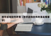 想学游戏软件开发（想学游戏软件开发去哪里学）